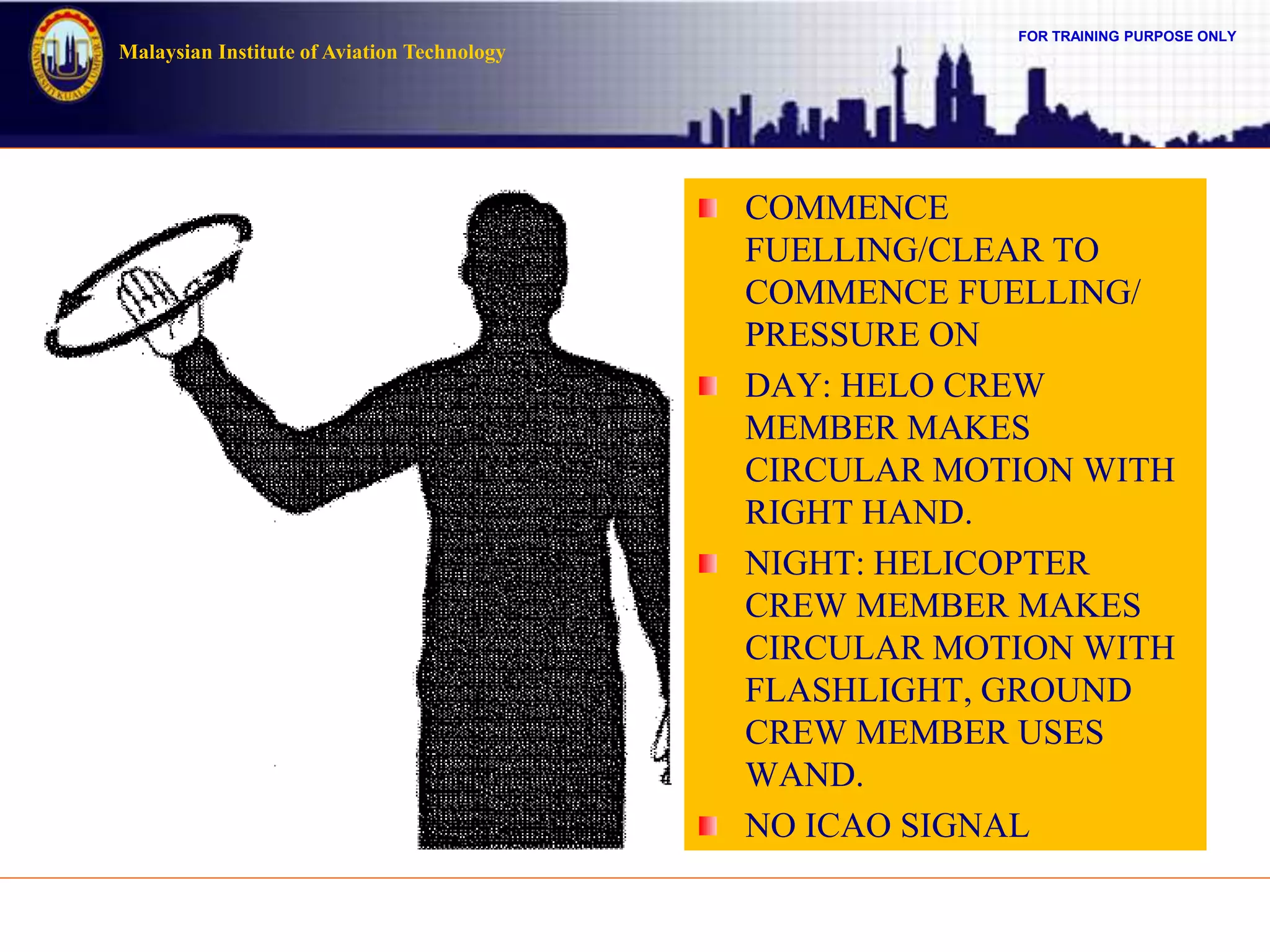 FOR TRAINING PURPOSE ONLY
Malaysian Institute of Aviation Technology
COMMENCE
FUELLING/CLEAR TO
COMMENCE FUELLING/
PRESSURE ON
DAY: HELO CREW
MEMBER MAKES
CIRCULAR MOTION WITH
RIGHT HAND.
NIGHT: HELICOPTER
CREW MEMBER MAKES
CIRCULAR MOTION WITH
FLASHLIGHT, GROUND
CREW MEMBER USES
WAND.
NO ICAO SIGNAL
 