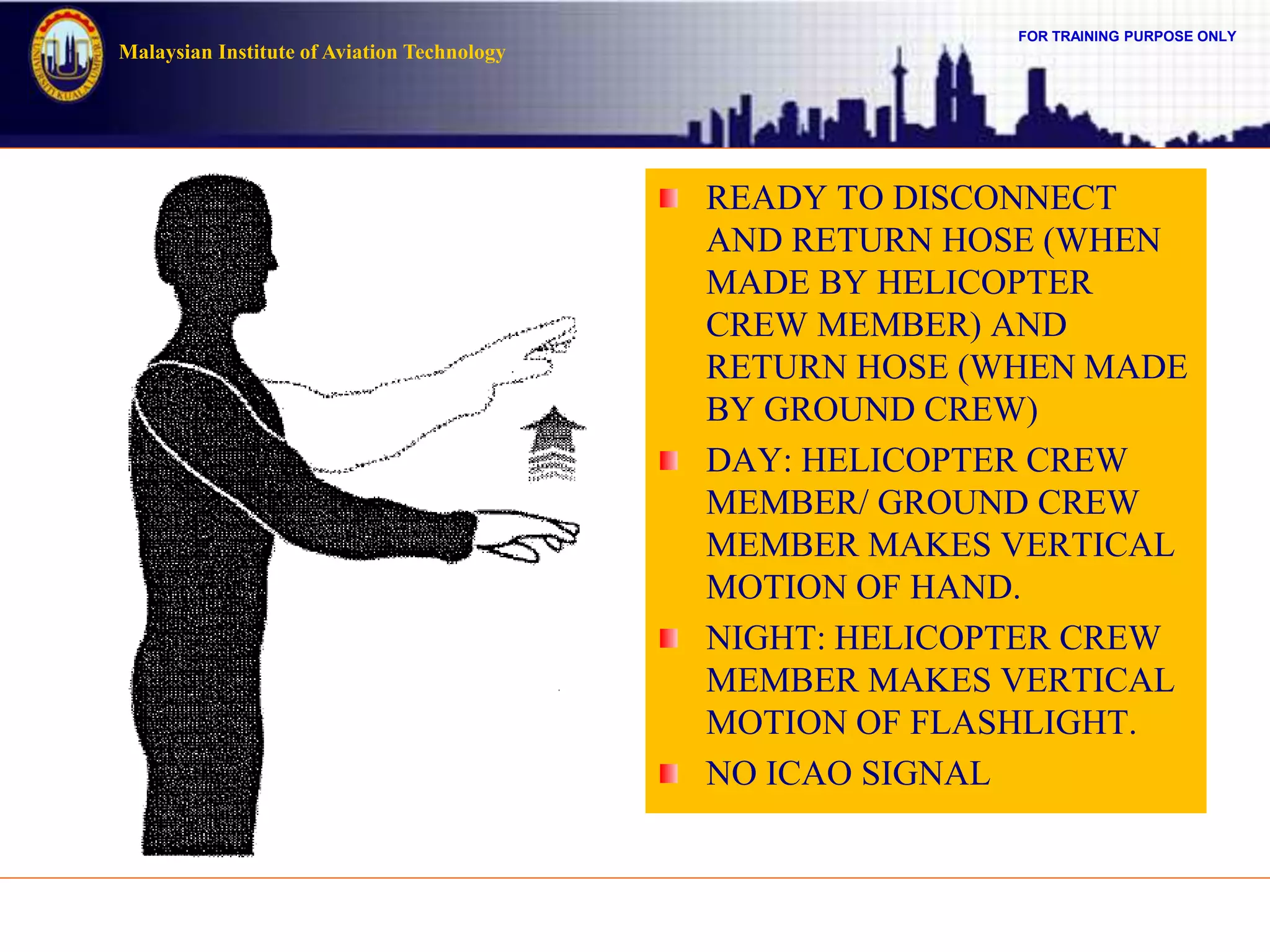 FOR TRAINING PURPOSE ONLY
Malaysian Institute of Aviation Technology
READY TO DISCONNECT
AND RETURN HOSE (WHEN
MADE BY HELICOPTER
CREW MEMBER) AND
RETURN HOSE (WHEN MADE
BY GROUND CREW)
DAY: HELICOPTER CREW
MEMBER/ GROUND CREW
MEMBER MAKES VERTICAL
MOTION OF HAND.
NIGHT: HELICOPTER CREW
MEMBER MAKES VERTICAL
MOTION OF FLASHLIGHT.
NO ICAO SIGNAL
 
