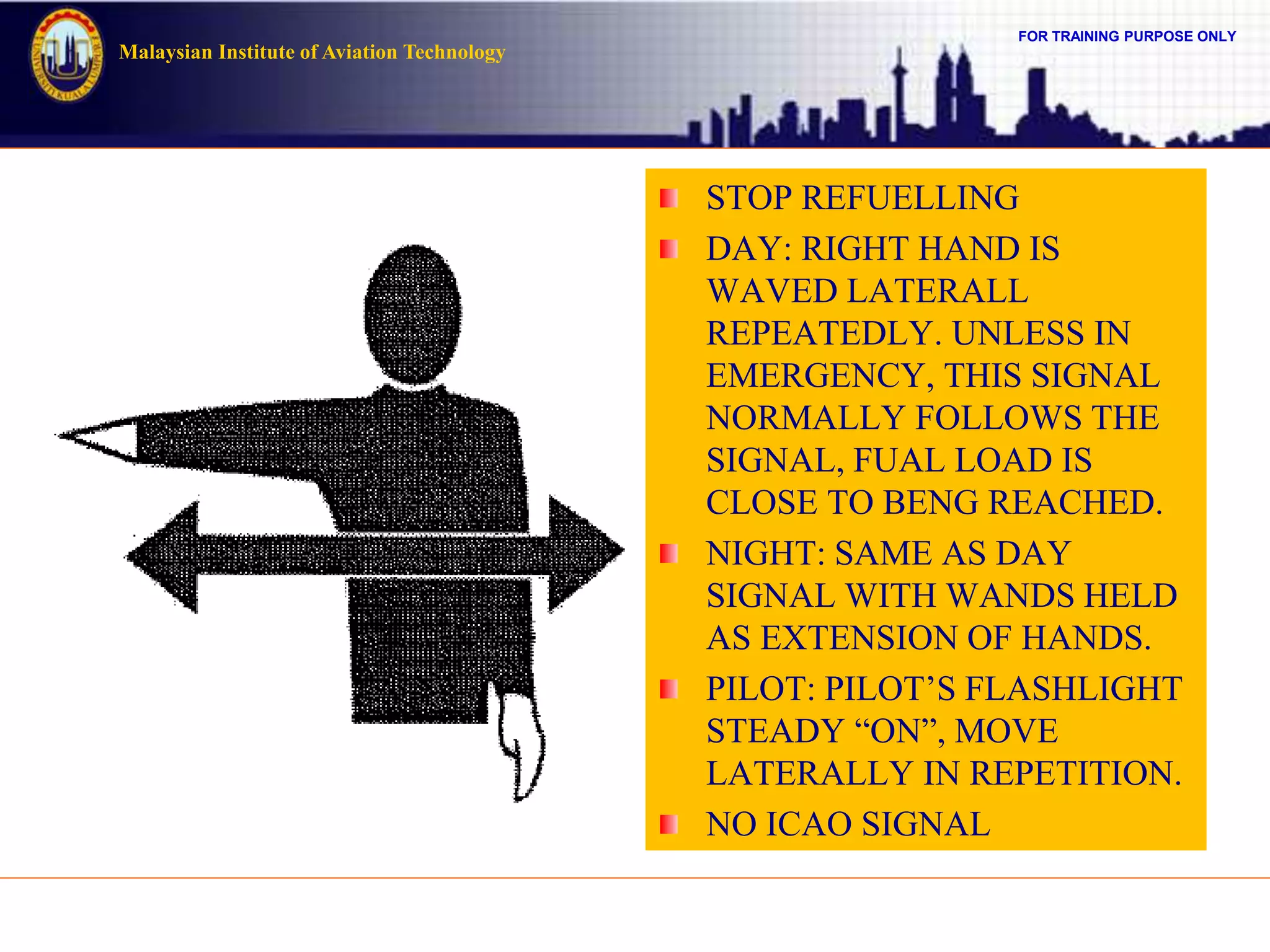 FOR TRAINING PURPOSE ONLY
Malaysian Institute of Aviation Technology
STOP REFUELLING
DAY: RIGHT HAND IS
WAVED LATERALL
REPEATEDLY. UNLESS IN
EMERGENCY, THIS SIGNAL
NORMALLY FOLLOWS THE
SIGNAL, FUAL LOAD IS
CLOSE TO BENG REACHED.
NIGHT: SAME AS DAY
SIGNAL WITH WANDS HELD
AS EXTENSION OF HANDS.
PILOT: PILOT’S FLASHLIGHT
STEADY “ON”, MOVE
LATERALLY IN REPETITION.
NO ICAO SIGNAL
 