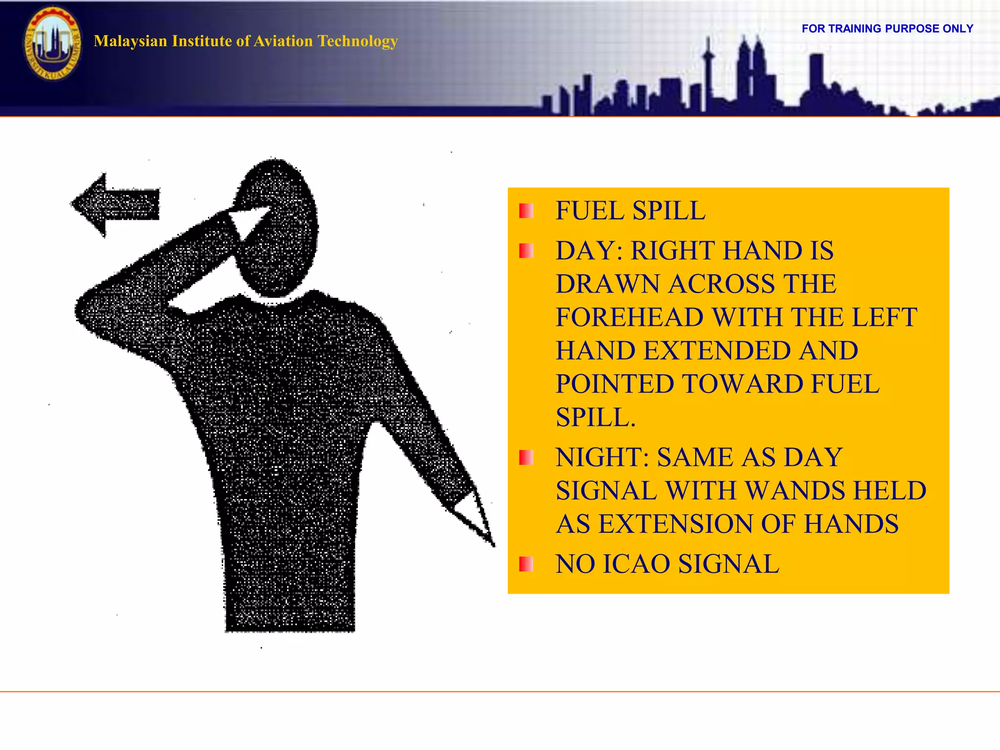 FOR TRAINING PURPOSE ONLY
Malaysian Institute of Aviation Technology
FUEL SPILL
DAY: RIGHT HAND IS
DRAWN ACROSS THE
FOREHEAD WITH THE LEFT
HAND EXTENDED AND
POINTED TOWARD FUEL
SPILL.
NIGHT: SAME AS DAY
SIGNAL WITH WANDS HELD
AS EXTENSION OF HANDS
NO ICAO SIGNAL
 