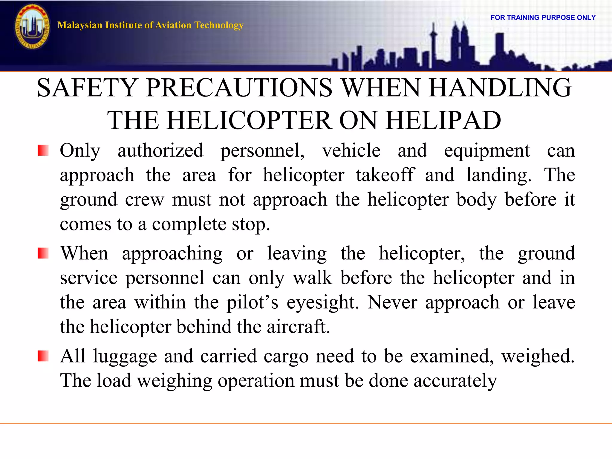 FOR TRAINING PURPOSE ONLY
Malaysian Institute of Aviation Technology
SAFETY PRECAUTIONS WHEN HANDLING
THE HELICOPTER ON HELIPAD
Only authorized personnel, vehicle and equipment can
approach the area for helicopter takeoff and landing. The
ground crew must not approach the helicopter body before it
comes to a complete stop.
When approaching or leaving the helicopter, the ground
service personnel can only walk before the helicopter and in
the area within the pilot’s eyesight. Never approach or leave
the helicopter behind the aircraft.
All luggage and carried cargo need to be examined, weighed.
The load weighing operation must be done accurately
 