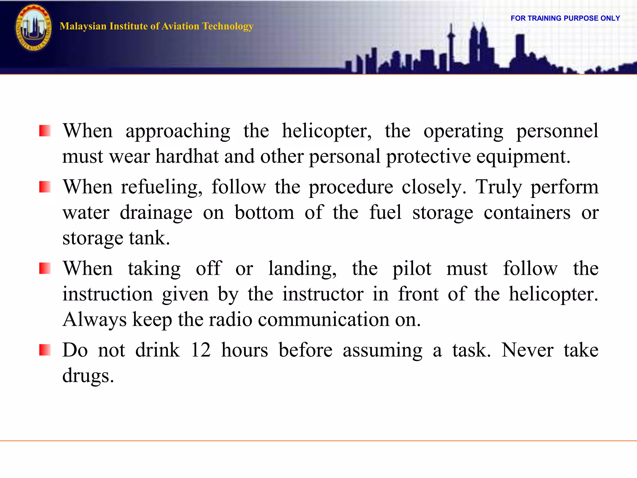 FOR TRAINING PURPOSE ONLY
Malaysian Institute of Aviation Technology
When approaching the helicopter, the operating personnel
must wear hardhat and other personal protective equipment.
When refueling, follow the procedure closely. Truly perform
water drainage on bottom of the fuel storage containers or
storage tank.
When taking off or landing, the pilot must follow the
instruction given by the instructor in front of the helicopter.
Always keep the radio communication on.
Do not drink 12 hours before assuming a task. Never take
drugs.
 