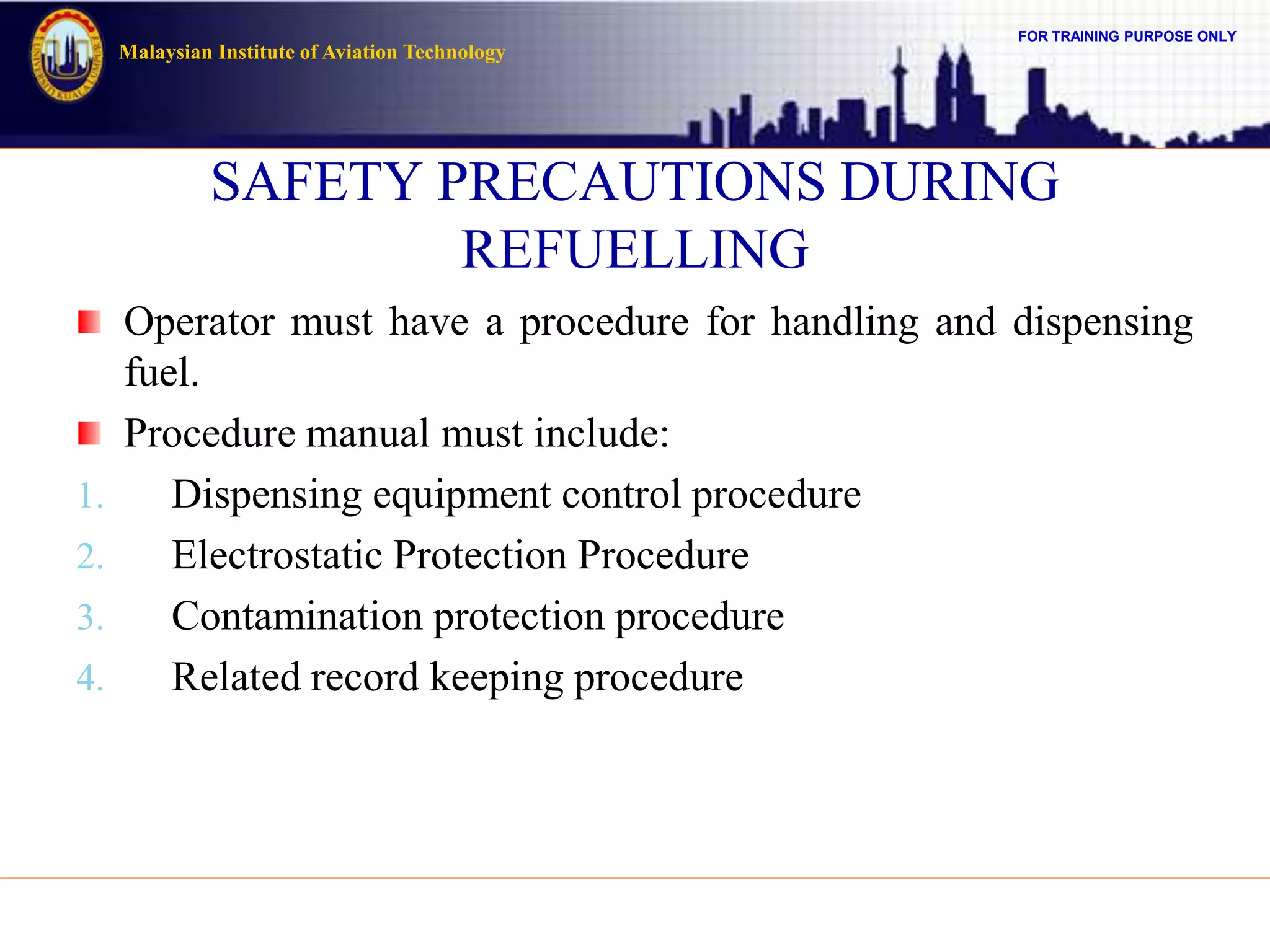 FOR TRAINING PURPOSE ONLY
Malaysian Institute of Aviation Technology
SAFETY PRECAUTIONS DURING
REFUELLING
Operator must have a procedure for handling and dispensing
fuel.
Procedure manual must include:
1. Dispensing equipment control procedure
2. Electrostatic Protection Procedure
3. Contamination protection procedure
4. Related record keeping procedure
 