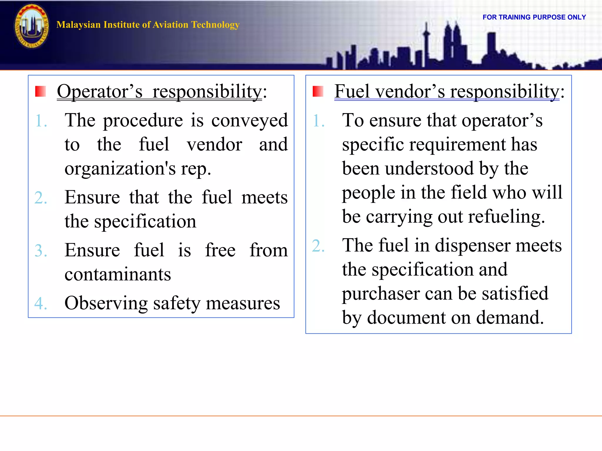 FOR TRAINING PURPOSE ONLY
Malaysian Institute of Aviation Technology
Operator’s responsibility:
1. The procedure is conveyed
to the fuel vendor and
organization's rep.
2. Ensure that the fuel meets
the specification
3. Ensure fuel is free from
contaminants
4. Observing safety measures
Fuel vendor’s responsibility:
1. To ensure that operator’s
specific requirement has
been understood by the
people in the field who will
be carrying out refueling.
2. The fuel in dispenser meets
the specification and
purchaser can be satisfied
by document on demand.
 