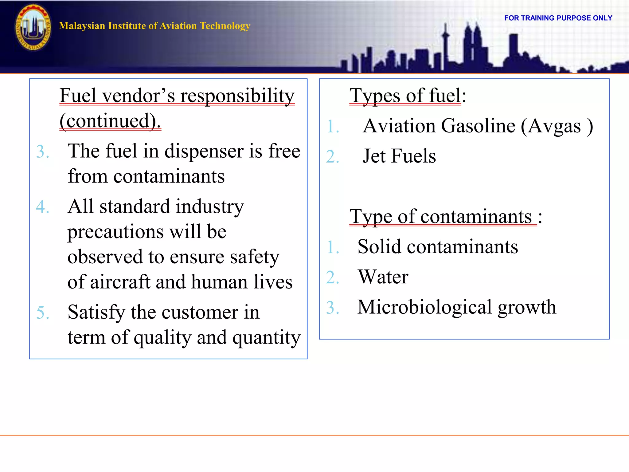 FOR TRAINING PURPOSE ONLY
Malaysian Institute of Aviation Technology
Fuel vendor’s responsibility
(continued).
3. The fuel in dispenser is free
from contaminants
4. All standard industry
precautions will be
observed to ensure safety
of aircraft and human lives
5. Satisfy the customer in
term of quality and quantity
Types of fuel:
1. Aviation Gasoline (Avgas )
2. Jet Fuels
Type of contaminants :
1. Solid contaminants
2. Water
3. Microbiological growth
 