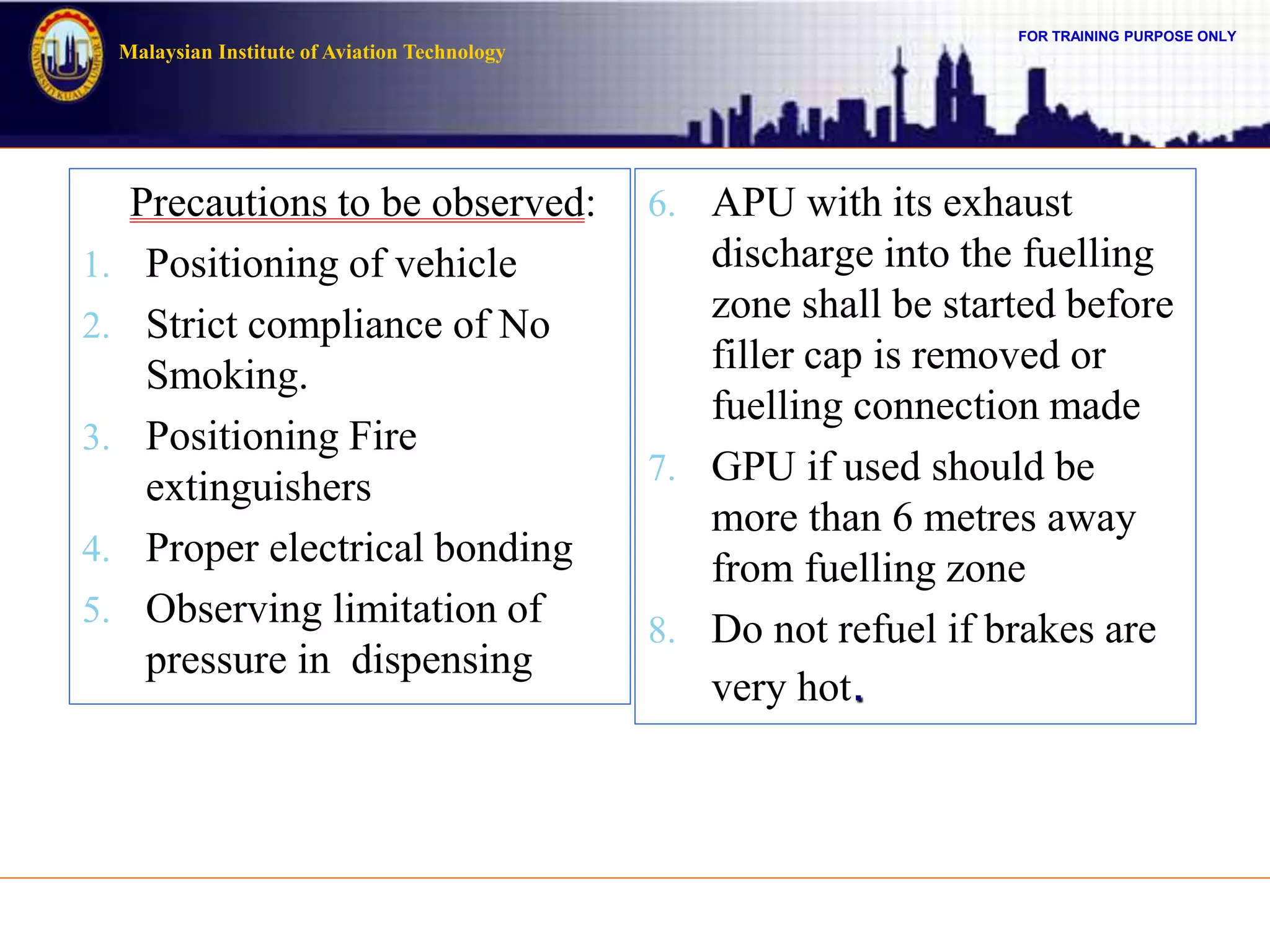 FOR TRAINING PURPOSE ONLY
Malaysian Institute of Aviation Technology
Precautions to be observed:
1. Positioning of vehicle
2. Strict compliance of No
Smoking.
3. Positioning Fire
extinguishers
4. Proper electrical bonding
5. Observing limitation of
pressure in dispensing
6. APU with its exhaust
discharge into the fuelling
zone shall be started before
filler cap is removed or
fuelling connection made
7. GPU if used should be
more than 6 metres away
from fuelling zone
8. Do not refuel if brakes are
very hot.
 
