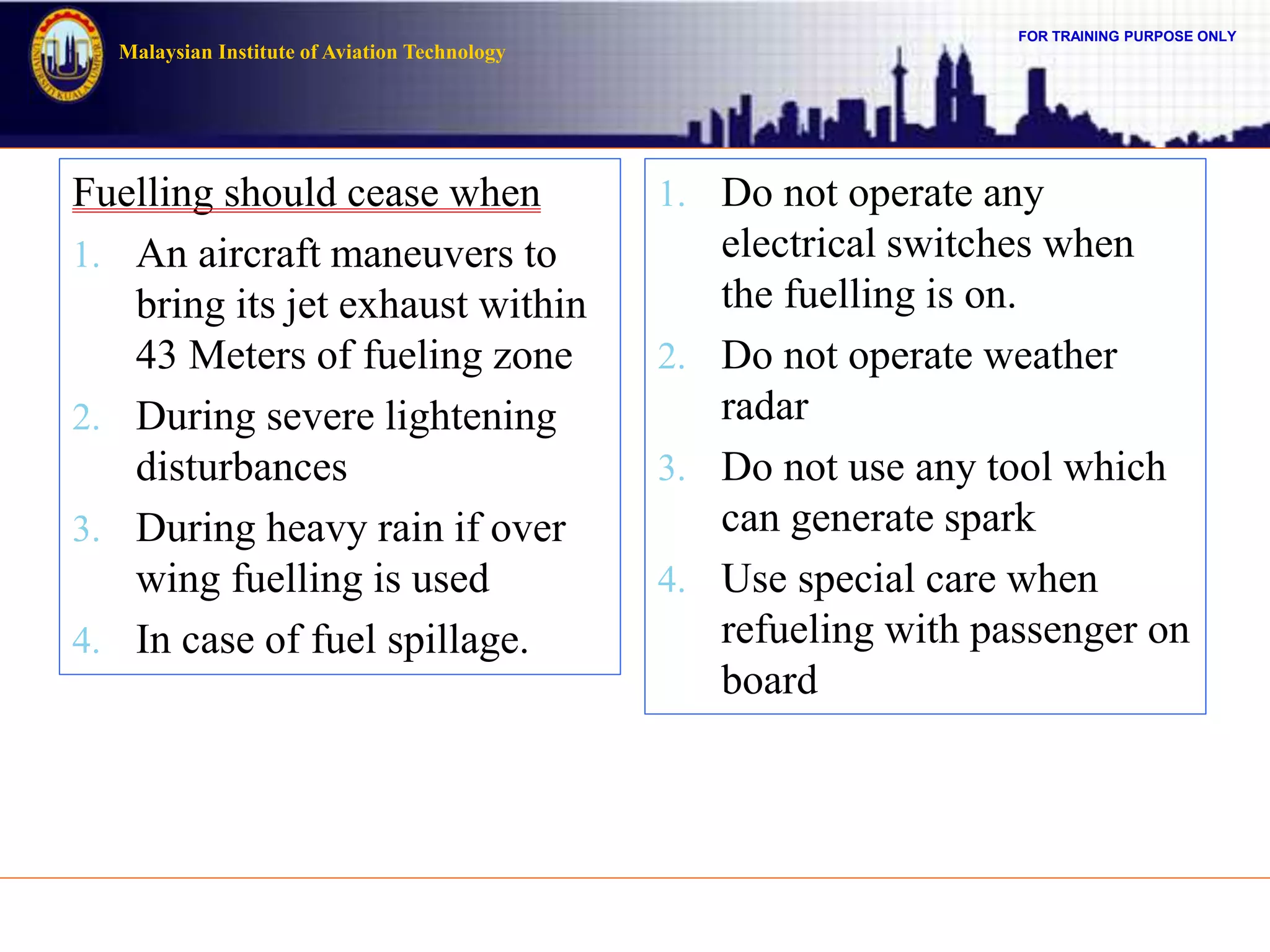 FOR TRAINING PURPOSE ONLY
Malaysian Institute of Aviation Technology
Fuelling should cease when
1. An aircraft maneuvers to
bring its jet exhaust within
43 Meters of fueling zone
2. During severe lightening
disturbances
3. During heavy rain if over
wing fuelling is used
4. In case of fuel spillage.
1. Do not operate any
electrical switches when
the fuelling is on.
2. Do not operate weather
radar
3. Do not use any tool which
can generate spark
4. Use special care when
refueling with passenger on
board
 