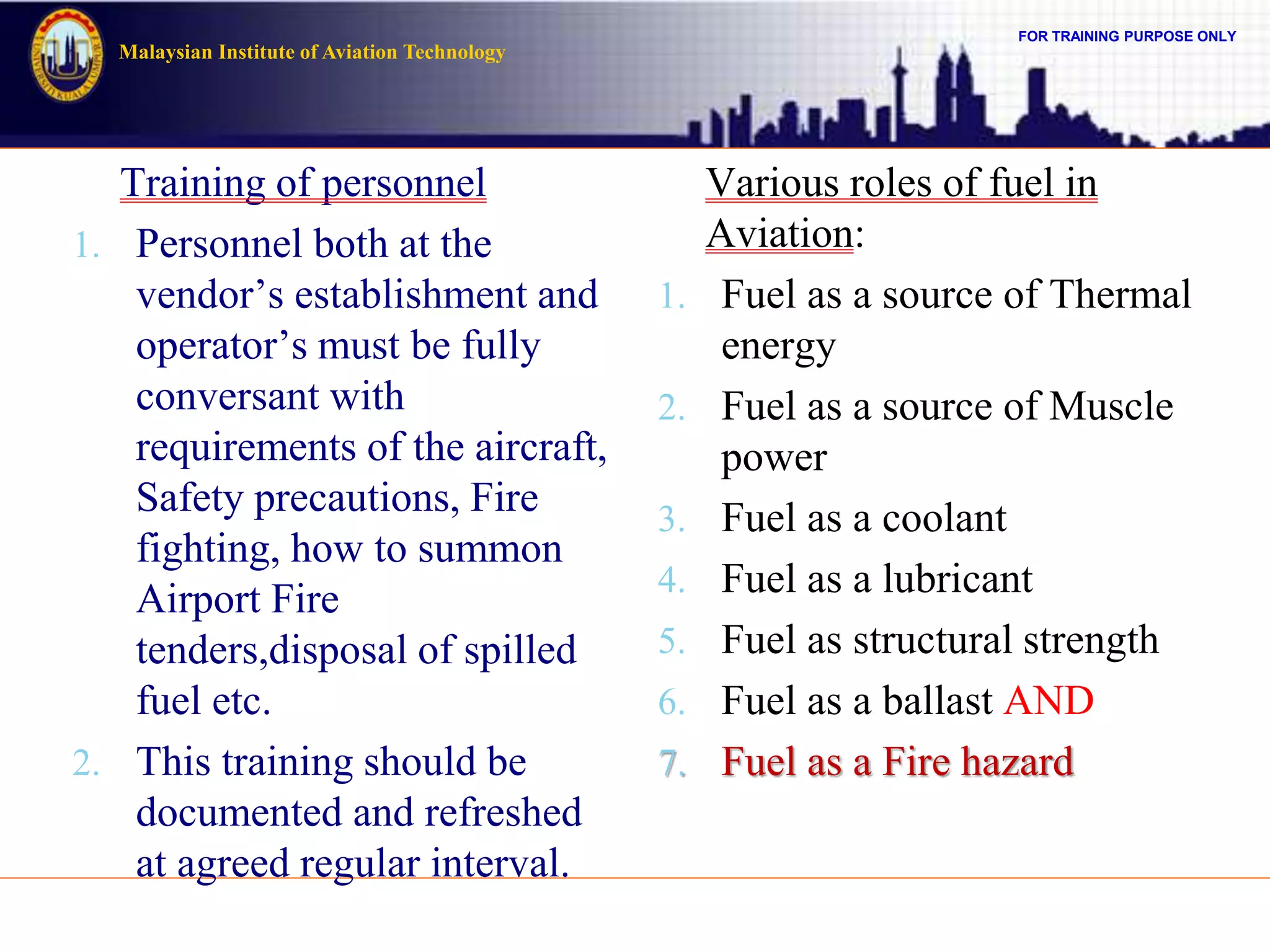 FOR TRAINING PURPOSE ONLY
Malaysian Institute of Aviation Technology
Training of personnel
1. Personnel both at the
vendor’s establishment and
operator’s must be fully
conversant with
requirements of the aircraft,
Safety precautions, Fire
fighting, how to summon
Airport Fire
tenders,disposal of spilled
fuel etc.
2. This training should be
documented and refreshed
at agreed regular interval.
Various roles of fuel in
Aviation:
1. Fuel as a source of Thermal
energy
2. Fuel as a source of Muscle
power
3. Fuel as a coolant
4. Fuel as a lubricant
5. Fuel as structural strength
6. Fuel as a ballast AND
7. Fuel as a Fire hazard
 