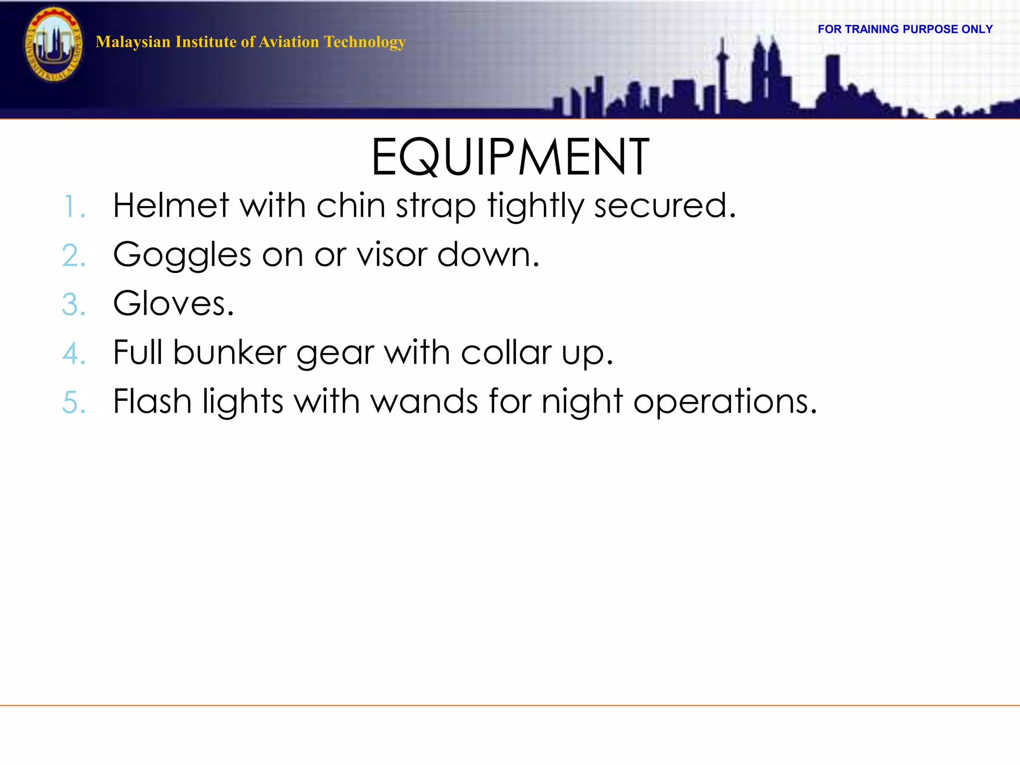 FOR TRAINING PURPOSE ONLY
Malaysian Institute of Aviation Technology
EQUIPMENT
1. Helmet with chin strap tightly secured.
2. Goggles on or visor down.
3. Gloves.
4. Full bunker gear with collar up.
5. Flash lights with wands for night operations.
 