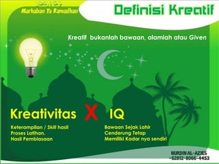 Definisi Kreatif
                         Kreatif bukanlah bawaan, alamiah atau Given




Kreativitas
Keterampilan / Skill hasil
                             X        IQ
                                    Bawaan Sejak Lahir
Proses Latihan.                     Cenderung Tetap
Hasil Pembiasaan                    Memiliki Kadar nya sendiri
 