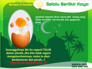 Selalu Berfikir Kaya

                        apakah sejarah akan mencatat orang yang
                        tidak memiliki inovasi,ide dan gagasan,
                        tidak...




Sesungguhnya ide itu seperti TELUR
dalam plastik, jika kita tidak segera
 mengeluarkannnya, maka ia akan
    berbenturan dan pecah...!
 