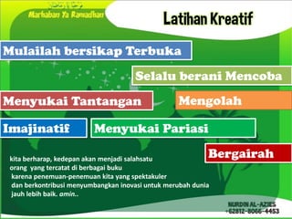 Latihan Kreatif
Mulailah bersikap Terbuka
                                      Selalu berani Mencoba
Menyukai Tantangan                                Mengolah

Imajinatif               Menyukai Pariasi

 kita berharap, kedepan akan menjadi salahsatu             Bergairah
 orang yang tercatat di berbagai buku
 karena penemuan-penemuan kita yang spektakuler
 dan berkontribusi menyumbangkan inovasi untuk merubah dunia
 jauh lebih baik. amin..
 