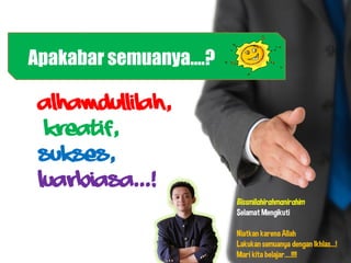 Apakabar semuanya....?

 Alhamdullilah,
  Kreatif,
 Sukses,
 Luarbiasa...!
                         Bissmilahirahmanirahim
                         Selamat Mengikuti

                         Niatkan karena Allah
                         Lakukan semuanya dengan Ikhlas...!
                         Mari kita belajar....!!!!
 