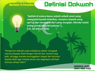 Definisi Dakwah
                      “Jadilah di antara kamu sebaik-sebaik umat yang
                      mengajak kepada kebaikan, menyeru kepada yang
                      ma’ruf dan mencegah dari yang mungkar. Mereka itulah
                      orang-orang yang beruntung.”
                      (QS. Ali-Imran : 104)




“Pengertian dakwah pada hakikatnya adalah mengajak
manusia kepada Allah dengan hikmah dan nasihat yang
baik, sehingga mereka meninggalkan thagut dan beriman
kepada Allah agar mereka keluar dari kegelapan jahiliyah
menuju cahaya Islam.”
 