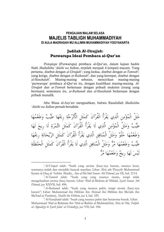 1
PENGAJIAN MALAM SELASA
MAJELIS TABLIGH MUHAMMADIYAH
DI AULA MADRASAH MU’ALLIMIN MUHAMMADIYAH YOGYAKARTA
Jadilah Al-Utrujjah:
Purwarupa Ideal Pembaca al-Qur’an
Protoptype (Purwarupa) pembaca al-Qur’an, dalam kajian hadits
Nabi Shallallâhu ‘Alaihi wa Sallam, terpilah menjadi 4 (empat) macam. Yang
pertama, disebut dengan al-Utrujjah1
; yang kedua, disebut dengan at-Tamrah2
;
yang ketiga, disebut dengan ar-Raihanah3
; dan yang keempat, disebut dengan
al-Hanzhalah4
. Masing-masing sebutan, mencirikan masing-masing
‘purwarupa’ pembaca al-Qur’an itu, dengan kualifikasi masing-masing. Al-
Utrujjah dan at-Tamrah berkenaan dengan pribadi mukmin (orang yang
beriman); sementara itu, ar-Raihanah dan al-Hanzhalah berkenaan dengan
pribadi munafik.
Abu Musa al-Asy’ari mengisahkan, bahwa Rasulullah Shallalâhu
‘Alaihi wa Sallam pernah bersabda:
1
Al-Utrujah ialah: “buah yang aroma (bau)-nya harum, rasanya lezat,
warnanya indah dan memiliki banyak manfaat. Lihat: Abû ath-Thayyib Muhammad
Syams al-Haq al-‘Azhîm Ābadiy, Aun al-Ma’bûd Sunan Abî Dâwud, juz IX, hal. 2114.
2
At-Tamrah ialah: “buah yang yang rasanya manis, tetapi tidak
mengeluarkan aroma (bau) harum. Lihat: ‘Abd al-Muhsin al-‘Abbâd, Syarh Sunan Abî
Dâwud, juz XXVII, hal. 496.
3
Ar-Raihanah ialah: “buah yang rasanya pahit, tetapi aroma (bau)-nya
harum”; Lihat: Muhammad ibn Hibbân ibn Ahmad ibn Hibbân ibn Mu’âdz ibn
Ma’bad at-Tamîmiy, Shahîh ibn Hibbân, juz I, hal. 329.
4
Al-Hanzhalah ialah: “buah yang rasanya pahit dan beraroma busuk. Lihat:
Muhammad ‘Abd ar-Rahmân ibn ‘Abd ar-Rahîm al-Mubârakfûriy Abû al-‘Alâ, Tuhfah
al-Ahwadziy bi Syarh Jâmi’ at-Tirmidziy, juz VII, hal. 184.
 