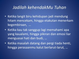 Jadilah kehendakMu Tuhan
• Ketika langit biru kehidupan jadi mendung
hitam mencekam, hingga etakutan menerkam
kegembiraan, …
• Ketika kau tak sanggup lagi memahami apa
yang kaualami, hingga pikiran dan emosi liar
menguasai hati dan budi, …
• Ketika masalah datang dan pergi tiada henti,
hingga perasaanmu kalut berlarut-larut, …
 
