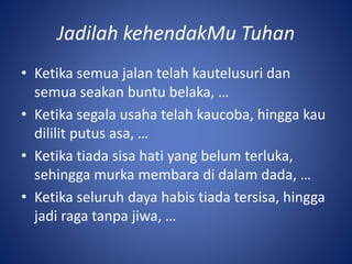Jadilah kehendakMu Tuhan
• Ketika semua jalan telah kautelusuri dan
semua seakan buntu belaka, …
• Ketika segala usaha telah kaucoba, hingga kau
dililit putus asa, …
• Ketika tiada sisa hati yang belum terluka,
sehingga murka membara di dalam dada, …
• Ketika seluruh daya habis tiada tersisa, hingga
jadi raga tanpa jiwa, …
 