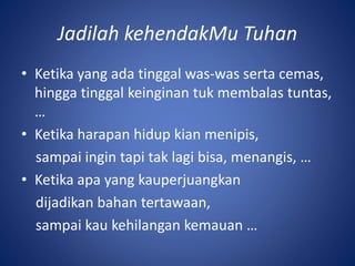 Jadilah kehendakMu Tuhan
• Ketika yang ada tinggal was-was serta cemas,
hingga tinggal keinginan tuk membalas tuntas,
…
• Ketika harapan hidup kian menipis,
sampai ingin tapi tak lagi bisa, menangis, …
• Ketika apa yang kauperjuangkan
dijadikan bahan tertawaan,
sampai kau kehilangan kemauan …
 