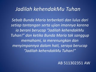 Jadilah kehendakMu Tuhan
Sebab Bunda Maria terberkati dan lulus dari
setiap tantangan serta ujian imannya karena
ia berani berucap “Jadilah kehendakMu
Tuhan!” dan ketika Bunda Maria tak sanggup
memahami, ia merenungkan dan
menyimpannya dalam hati, seraya berucap
“Jadilah kehendakMu Tuhan!”
AB 511302351 AW
 