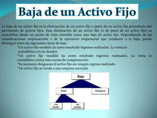 Baja de un Activo FijoLa baja de un activo fijo es la eliminación de un activo fijo o parte de un activo fijo procedente del patrimonio de activos fijos. Esta eliminación de un activo fijo (o de parte de un activo fijo) se contabiliza desde un punto de vista contable como una baja de activo fijo. Dependiendo de las consideraciones empresariales o de la operación empresarial que conducen a la baja, puede distinguir entre las siguientes clases de baja. *Un activo fijo vendido da como resultado ingresos realizados. La venta se         	  	 contabiliza con un deudor. 	*Un activo fijo vendido da como resultado ingresos realizados. La venta se 	contabiliza contra una cuenta de compensación. 	*Es necesario desguazar el activo fijo sin ningún ingreso realizado. 	*Un activo fijo se vende a una empresa asociada