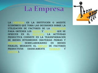 La EmpresaLa empresa es la institución o agente económico que toma las decisiones sobre la utilización de factores de la producción para obtener los bienes y servicios que se ofrecen en el mercado. La actividad productiva consiste en la transformación de bienes intermedios (materias primas y productos semielaborados) en bienes finales, mediante el empleo de factores productivos (básicamente trabajo y capital).