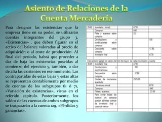 Asiento de Relaciones de la Cuenta MercaderíaPara designar las existencias que la empresa tiene en su poder, se utilizarán cuentas integrantes del grupo 3, «Existencias» , que deben figurar en el activo del balance valoradas al precio de adquisición o al coste de producción. Al final del período, habrá que proceder a dar de baja las existencias poseídas al comienzo del ejercicio y, también, a dar de alta las existentes en ese momento. Las contrapartidas de estas bajas y estas altas se representan contablemente por medio de cuentas de los subgrupos 61 ó 71, «Variación de existencias», vistas en el referido capítulo. Posteriormente, los saldos de las cuentas de ambos subgrupos se traspasarán a la cuenta 129, «Pérdidas y ganancias». 