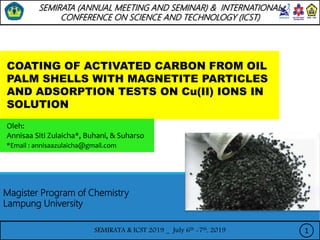 SEMIRATA & ICST 2019 _ July 6th -7th, 2019
COATING OF ACTIVATED CARBON FROM OIL
PALM SHELLS WITH MAGNETITE PARTICLES
AND ADSORPTION TESTS ON Cu(II) IONS IN
SOLUTION
Oleh:
Annisaa Siti Zulaicha*, Buhani, & Suharso
*Email : annisaazulaicha@gmail.com
1
Magister Program of Chemistry
Lampung University
SEMIRATA (ANNUAL MEETING AND SEMINAR) & INTERNATIONAL
CONFERENCE ON SCIENCE AND TECHNOLOGY (ICST)
 