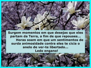 Surgem momentos em que desejas que eles
 partam da Terra, a fim de que repouses...
    Horas soam em que um sentimentos de
  surda animosidade contra eles te cicia o
        anelo de ver-te libertado...
               Ledo engano!
 