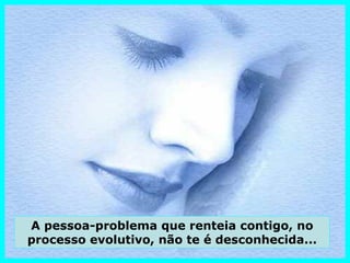 A pessoa-problema que renteia contigo, no
processo evolutivo, não te é desconhecida...
 