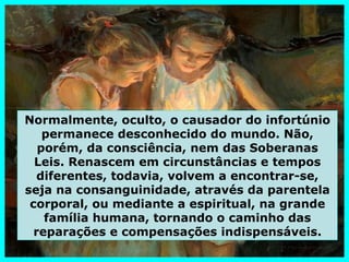 Normalmente, oculto, o causador do infortúnio
    permanece desconhecido do mundo. Não,
   porém, da consciência, nem das Soberanas
  Leis. Renascem em circunstâncias e tempos
   diferentes, todavia, volvem a encontrar-se,
seja na consanguinidade, através da parentela
 corporal, ou mediante a espiritual, na grande
    família humana, tornando o caminho das
  reparações e compensações indispensáveis.
 