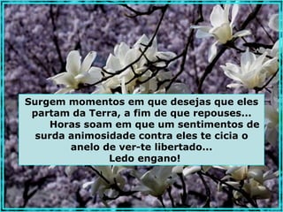 Surgem momentos em que desejas que eles
 partam da Terra, a fim de que repouses...
    Horas soam em que um sentimentos de
  surda animosidade contra eles te cicia o
        anelo de ver-te libertado...
               Ledo engano!
 