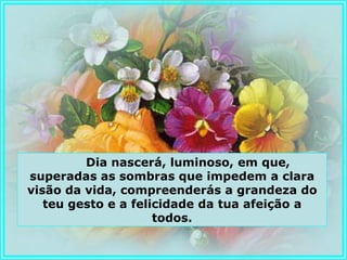 Dia nascerá, luminoso, em que,
superadas as sombras que impedem a clara
visão da vida, compreenderás a grandeza do
   teu gesto e a felicidade da tua afeição a
                     todos.
 