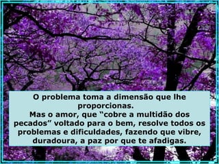 O problema toma a dimensão que lhe
               proporcionas.
    Mas o amor, que “cobre a multidão dos
pecados” voltado para o bem, resolve todos os
 problemas e dificuldades, fazendo que vibre,
    duradoura, a paz por que te afadigas.
 