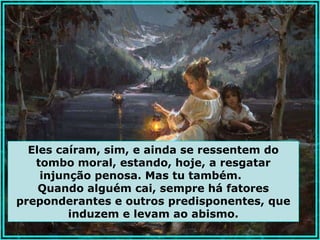 Eles caíram, sim, e ainda se ressentem do
   tombo moral, estando, hoje, a resgatar
    injunção penosa. Mas tu também.
    Quando alguém cai, sempre há fatores
preponderantes e outros predisponentes, que
         induzem e levam ao abismo.
 