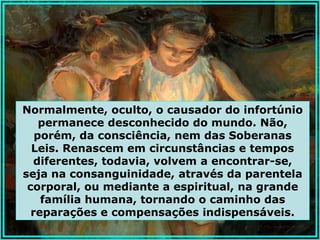 Normalmente, oculto, o causador do infortúnio
    permanece desconhecido do mundo. Não,
   porém, da consciência, nem das Soberanas
  Leis. Renascem em circunstâncias e tempos
  diferentes, todavia, volvem a encontrar-se,
seja na consanguinidade, através da parentela
 corporal, ou mediante a espiritual, na grande
    família humana, tornando o caminho das
  reparações e compensações indispensáveis.
 
