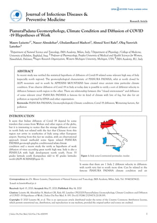 PianuraPadana Geomorphology, Climate Condition and Diffusion of COVID
-19 Hypotheses of Work
Mauro Luisetto1*, Naseer Almukthar2, GhulamRasool Mashori3, Ahmed Yesvi Rafa4, Oleg Yurevich
Latyshev5
ABSTRACT
In recent study was verified the statistical hypothesis of diffusion of Covid-19 related some relevant high way of Italy
(especially north regions). The geomorphological characteristic of PIANURA PADANA, whit at north closed be
ALPI mountain and in south by APPENINI MOUNTAINS have created since ancient time particular climate
condition. If we observe diffusion of Covid 19 in Italy at today date is possible to verify a sort of different velocity in
diffusion between north region vs the other. There are relationship between this “closed environment“ and diffusion
of some relevant virus? PIANURA PADANA is famous for its kind of climate with lots of fog, but also for air
pollution as reported by EPHA and other organization.
Keywords: PIANURA PADANA; Geomorphological; Climate condition; Covid 19 diffusion; Worsening factors; Air
pollution
INTRODUCTION
It seem that Italian diffusion of Covid 19 depend be some
travelers that comes from Wuhan and other region of the globe,
but it is interesting to notice that the strange diffusion of virus
in north Italy not related with the fact that Chinese from this
region not arrive in southcities of Italy using other European
airport. Starting from this fact we analyze, with an observational
approach (visual methods) some figure related PIANURA
PADANA geo-morph graphic conditionand relate climate
condition and a recent study the verify as hypothesis of work
diffusion of virus according great north high way. Italy is also a
PENISULA with high development north south. From 35
grades latitude south (Lampedusa isle) to 47 grades latitudes
north (ALPI AURINE)(Figure 1).
Figure 1: Italy zone:Continental peninsular, insular.
It seems that there are 1 Italy 2 different velocity in diffusion:
with north very fast vs south more slow. Can be related to the
famous PIANURA PADANA climate condition and air
Jour
nalofInfectious Diseases & P
reventiveMed
icine
ISSN: 2329-8731
Journal of Infectious Diseases &
Preventive Medicine Research Article
m.luisetto@ausl.pc.it
Received: April 15, 2020; Accepted: May 07, 2020; Published: May 14, 2020
Citation: Luisetto M, Almukthar N, Mashori GR, Rafa AY, Latyshev OY(2020) PianuraPadana Geomorphology, Climate Condition and Diffusion
of COVID -19 Hypotheses of Work. J Infect Dis Prev Med. 8: 195. Doi:10.35248/2329-8731.20.08.195.
Copyright: © 2020 Luisetto M, et al. This is an open-access article distributed under the terms of the Creative Commons Attribution License,
which permits unrestricted use, distribution, and reproduction in any medium, provided the original author and source are credited.
J Infect Dis Prev Med, Vol.8 Iss.2 No:1000195 1
393402479620;
E-mail:
1Department of Natural Science and Toxicology, IMA Academy, Milan, Italy; 2Department of Physiology /College of Medicine,
University of Babylon, Baghdad, Iraq; 3 Professor of Pharmacology, Peoples University of Medical and Health Sciences for Women,
5 IMA Academy, RU, ItalyNawabshah, Pakistan; 4Yugen Research Organization, Western Michigan University, Michigan, USA;
Correspondence to :Dr. Mauro Luisetto, Department of Natural Science and Toxicology, IMA Academy, Milan, Italy, Tel:
 