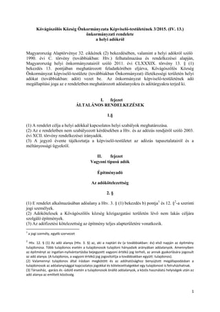 1
Kővágószőlős Község Önkormányzata Képviselő-testületének 3/2015. (IV. 13.)
önkormányzati rendelete
a helyi adókról
Magyarország Alaptörvénye 32. cikkének (2) bekezdésében, valamint a helyi adókról szóló
1990. évi C. törvény (továbbiakban: Htv.) felhatalmazása és rendelkezései alapján,
Magyarország helyi önkormányzatairól szóló 2011. évi CLXXXIX. törvény 13. § (1)
bekezdés 13. pontjában meghatározott feladatkörében eljárva, Kővágószőlős Község
Önkormányzat képviselő-testülete (továbbiakban Önkormányzat) illetékességi területén helyi
adókat (továbbiakban: adót) vezet be. Az önkormányzat képviselő-testületének adó
megállapítási joga az e rendeletben meghatározott adóalanyokra és adótárgyakra terjed ki.
I. fejezet
ÁLTALÁNOS RENDELKEZÉSEK
1.§
(1) A rendelet célja a helyi adókkal kapcsolatos helyi szabályok meghatározása.
(2) Az e rendeletben nem szabályozott kérdésekben a Htv. és az adózás rendjéről szóló 2003.
évi XCII. törvény rendelkezései irányadók.
(3) A jegyző évente tájékoztatja a képviselő-testületet az adózás tapasztalatairól és a
méltányossági ügyekről.
II. fejezet
Vagyoni típusú adók
Építményadó
Az adókötelezettség
2. §
(1) E rendelet alkalmazásában adóalany a Htv. 3. § (1) bekezdés b) pontja1
és 12. §2
-a szerinti
jogi személyek.
(2) Adókötelesek a Kővágószőlős község közigazgatási területén lévő nem lakás céljára
szolgáló építmények.
(3) Az adófizetési kötelezettség az építmény teljes alapterületére vonatkozik.
1
a jogi személy, egyéb szervezet
2
Htv. 12. § (1) Az adó alanya (Htv. 3. §) az, aki a naptári év (a továbbiakban: év) első napján az építmény
tulajdonosa. Több tulajdonos esetén a tulajdonosok tulajdoni hányadaik arányában adóalanyok. Amennyiben
az építményt az ingatlan-nyilvántartásba bejegyzett vagyoni értékű jog terheli, az annak gyakorlására jogosult
az adó alanya. (A tulajdonos, a vagyoni értékű jog jogosítottja a továbbiakban együtt: tulajdonos).
(2) Valamennyi tulajdonos által írásban megkötött és az adóhatósághoz benyújtott megállapodásban a
tulajdonosok az adóalanyisággal kapcsolatos jogokkal és kötelezettségekkel egy tulajdonost is felruházhatnak.
(3) Társasház, -garázs és -üdülő esetén a tulajdonosok önálló adóalanyok, a közös használatú helyiségek után az
adó alanya az említett közösség.
 