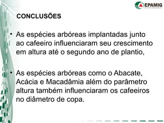 • As espécies arbóreas implantadas junto
ao cafeeiro influenciaram seu crescimento
em altura até o segundo ano de plantio,
• As espécies arbóreas como o Abacate,
Acácia e Macadâmia além do parâmetro
altura também influenciaram os cafeeiros
no diâmetro de copa.
CONCLUSÕES
 