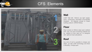 Wall
LGSF Wall (89 -150mm) are light weight,
quick construction, thermally & acoustically
insulated. All Material comply to Green
building codes & GRIHA Rating
Floor
Floor consist on 300mm deep open webbed
CFS joist. Any kind of finishing material can
be applied on floor slab as it is designed
with optimum load calculations
1
2
3
Roof
Any kind of roof is possible to design and
detail out with LGSF technology and there
is flexibility of large span.
CFS Elements
 