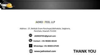 THANK YOU
JADRO STEEL LLP
Address : 27, Beldubi Gram Panchayat,Bikihakola, Satgharia,
Panchala, Howrah-711322
JADROSTEEL@gmail.com
Contact : +91-98300-30144
WhatsApp: +91-98303-67549
www.jadrosteel.com
 