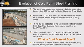 Evolution of Cold Form Steel Framing
The use of cold-formed steel members in building construction
began in the 1850 s in both the United States and Great Britain.
Acceptance of CFS as a construction material was still limited
because there was no adequate design standard & building
codes.
In the US, the first edition of the Specification for the Design of
Light Gage Steel Structural Members was published by
the (AISI) in 1946
Major Countries using CFS System, today:USA, Canada,
Europe, India, Australia, NZ, SouthAfrica, Middle East, China
and Russia
What is Cold Formed Steel?
Cold-forming is a process by which sheet steel is shaped using
pressure Bending the steel sheet makes it stronger.
 