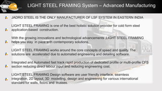 LIGHT STEEL FRAMING System – Advanced Manufacturing
JADRO STEEL IS THE ONLY MANUFACTURER OF LSF SYSTEM IN EASTERN INDIA
LIGHT STEEL FRAMING is one of the best holistic solution provider for cold form steel
application-based construction.
With the growing innovations and technological advancements ,LIGHT STEEL FRAMING
helps you stay in pace with contemporary solutions.
LIGHT STEEL FRAMING works around the core concepts of speed and quality. The
solutions are accelerated due to automated engineering and detailing software.
Integrated and Automated fast track rapid production of dedicated profile or multi-profile CFS
section reducing direct labour input and reducing engineering cost.
LIGHT STEEL FRAMING Design software are user friendly interface, seamless
integration, 2D layout, 3D modelling, design and engineering for various international
standard for walls, floors and trusses.
 