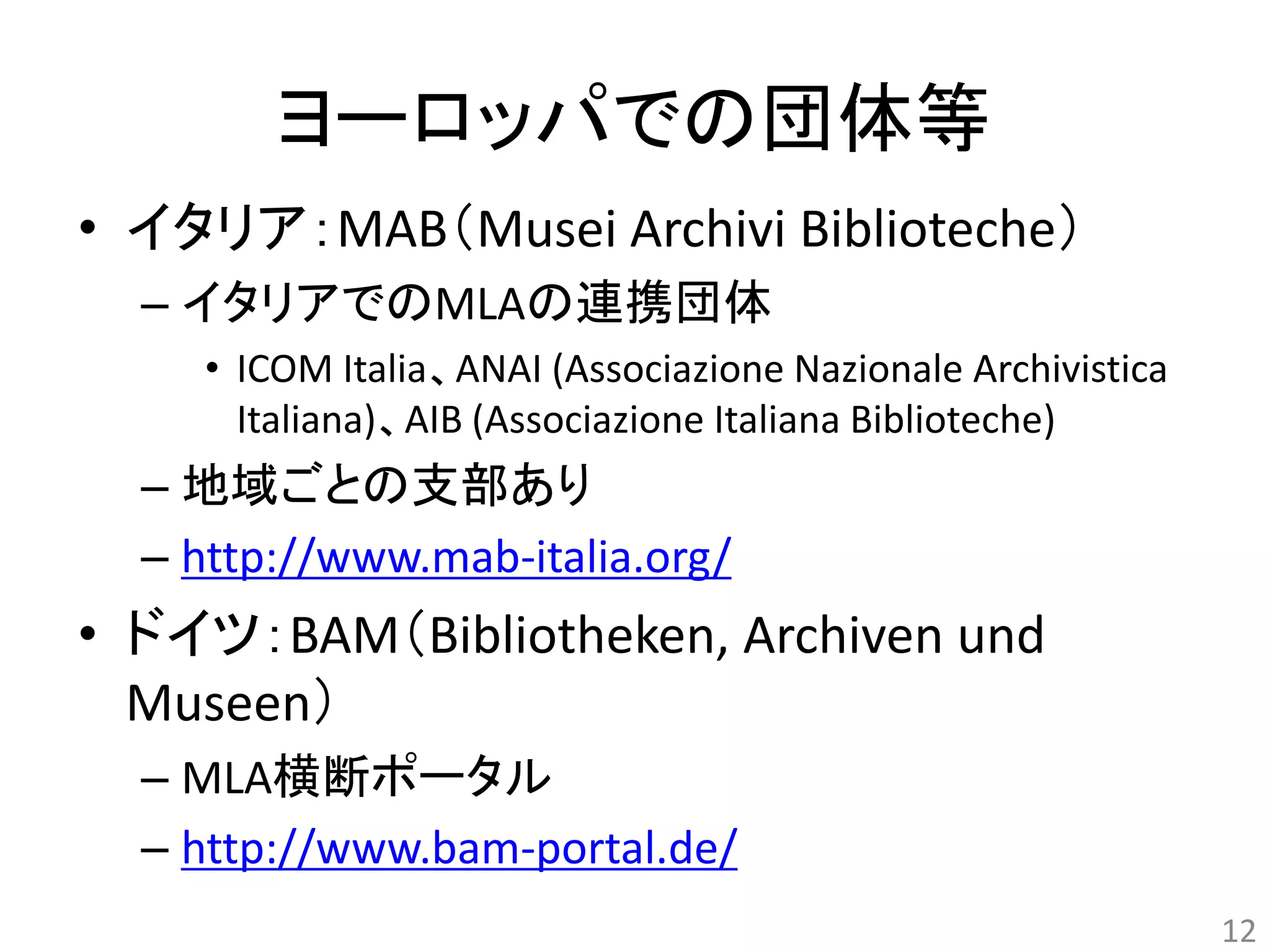 ヨーロッパでの団体等 
• イタリア：MAB（Musei Archivi Biblioteche） 
– イタリアでのMLAの連携団体 
• ICOM Italia、ANAI (Associazione Nazionale Archivistica 
Italiana)、AIB (Associazione Italiana Biblioteche) 
– 地域ごとの支部あり 
– http://www.mab-italia.org/ 
• ドイツ：BAM（Bibliotheken, Archiven und 
Museen） 
– MLA横断ポータル 
– http://www.bam-portal.de/ 
12 
 