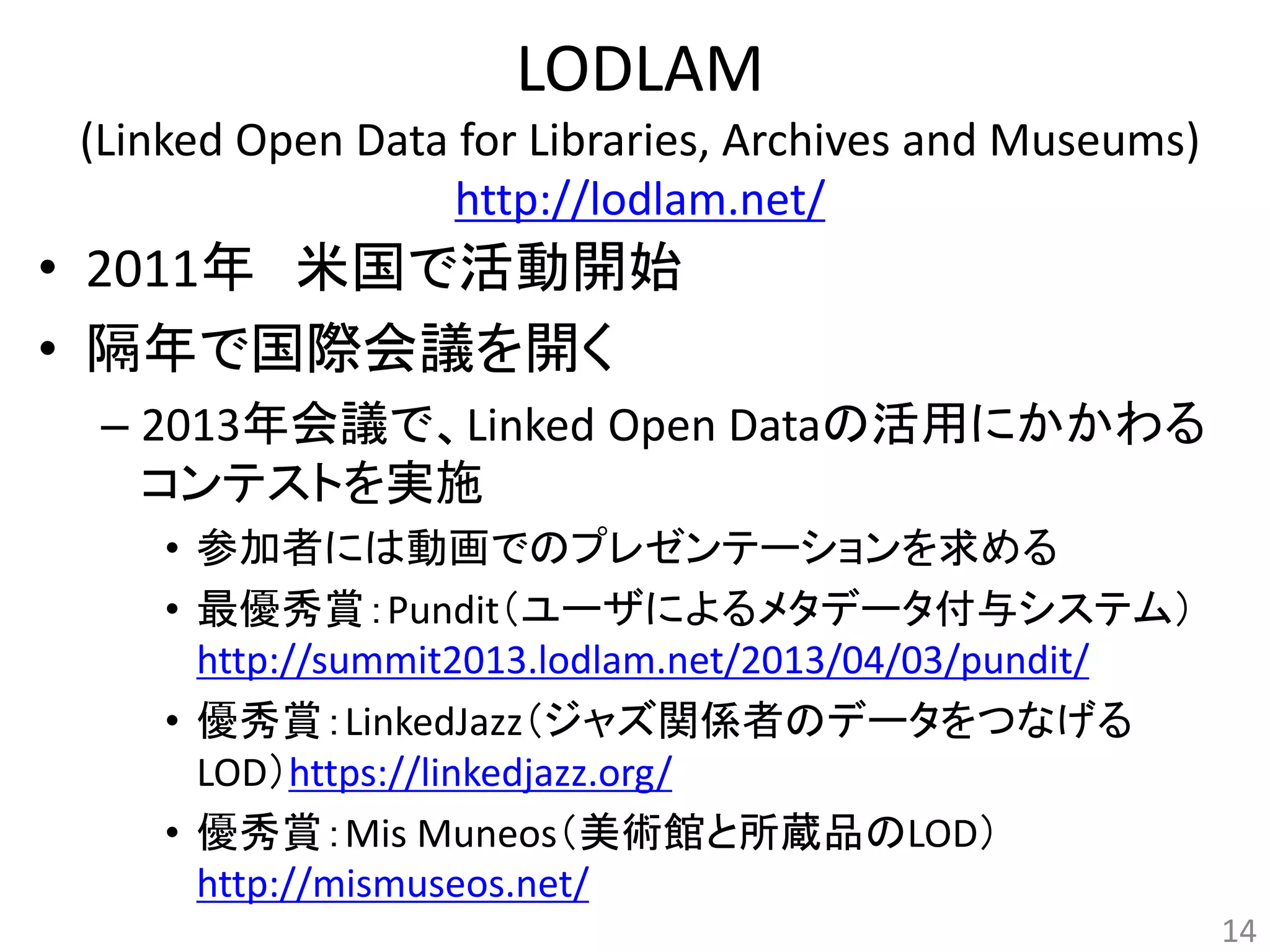 LODLAM 
(Linked Open Data for Libraries, Archives and Museums) 
http://lodlam.net/ 
• 2011年米国で活動開始 
• 隔年で国際会議を開く 
– 2013年会議で、Linked Open Dataの活用にかかわる 
コンテストを実施 
• 参加者には動画でのプレゼンテーションを求める 
• 最優秀賞：Pundit（ユーザによるメタデータ付与システム） 
http://summit2013.lodlam.net/2013/04/03/pundit/ 
• 優秀賞：LinkedJazz（ジャズ関係者のデータをつなげる 
LOD）https://linkedjazz.org/ 
• 優秀賞：Mis Muneos（美術館と所蔵品のLOD） 
http://mismuseos.net/ 
14 
 