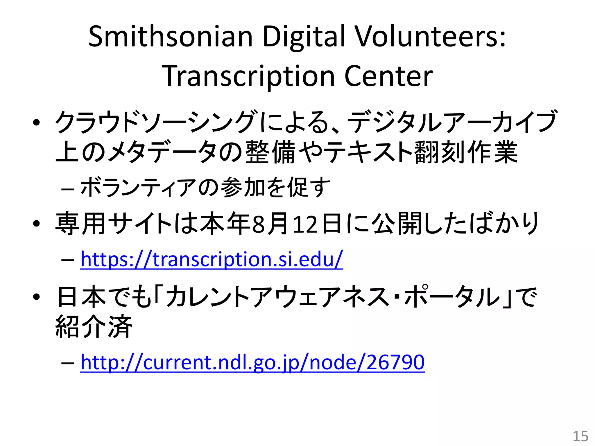 Smithsonian Digital Volunteers: 
Transcription Center 
• クラウドソーシングによる、デジタルアーカイブ 
上のメタデータの整備やテキスト翻刻作業 
– ボランティアの参加を促す 
• 専用サイトは本年8月12日に公開したばかり 
– https://transcription.si.edu/ 
• 日本でも「カレントアウェアネス・ポータル」で 
紹介済 
– http://current.ndl.go.jp/node/26790 
15 
 