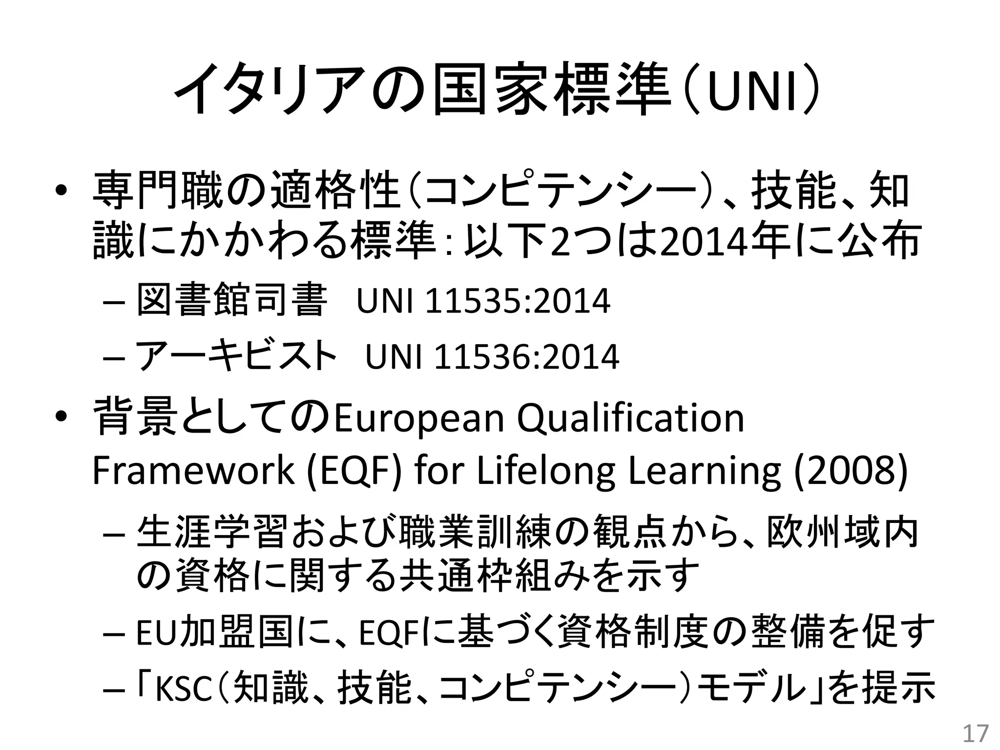 イタリアの国家標準（UNI） 
• 専門職の適格性（コンピテンシー）、技能、知 
識にかかわる標準：以下2つは2014年に公布 
– 図書館司書UNI 11535:2014 
– アーキビストUNI 11536:2014 
• 背景としてのEuropean Qualification 
Framework (EQF) for Lifelong Learning (2008) 
– 生涯学習および職業訓練の観点から、欧州域内 
の資格に関する共通枠組みを示す 
– EU加盟国に、EQFに基づく資格制度の整備を促す 
– 「KSC（知識、技能、コンピテンシー）モデル」を提示 
17 
 