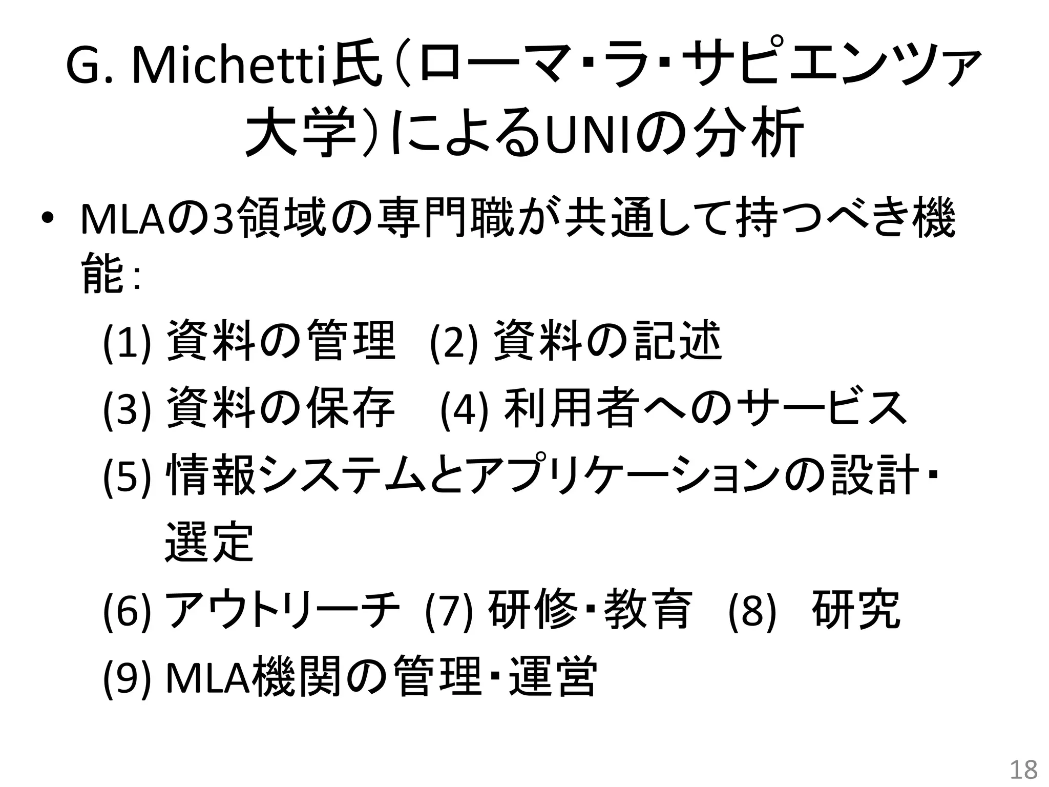 G. Michetti氏（ローマ・ラ・サピエンツァ 
大学）によるUNIの分析 
• MLAの3領域の専門職が共通して持つべき機 
能： 
(1) 資料の管理(2) 資料の記述 
(3) 資料の保存(4) 利用者へのサービス 
(5) 情報システムとアプリケーションの設計・ 
選定 
(6) アウトリーチ(7) 研修・教育(8) 研究 
(9) MLA機関の管理・運営 
18 
 