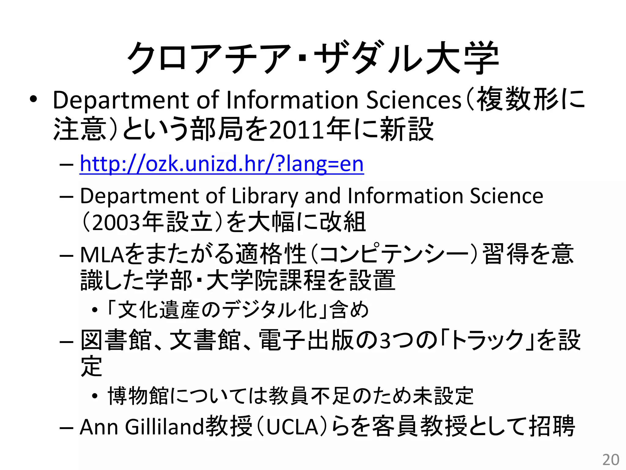 クロアチア・ザダル大学 
• Department of Information Sciences（複数形に 
注意）という部局を2011年に新設 
– http://ozk.unizd.hr/?lang=en 
– Department of Library and Information Science 
（2003年設立）を大幅に改組 
– MLAをまたがる適格性（コンピテンシー）習得を意 
識した学部・大学院課程を設置 
• 「文化遺産のデジタル化」含め 
– 図書館、文書館、電子出版の3つの「トラック」を設 
定 
• 博物館については教員不足のため未設定 
– Ann Gilliland教授（UCLA）らを客員教授として招聘 
20 
 
