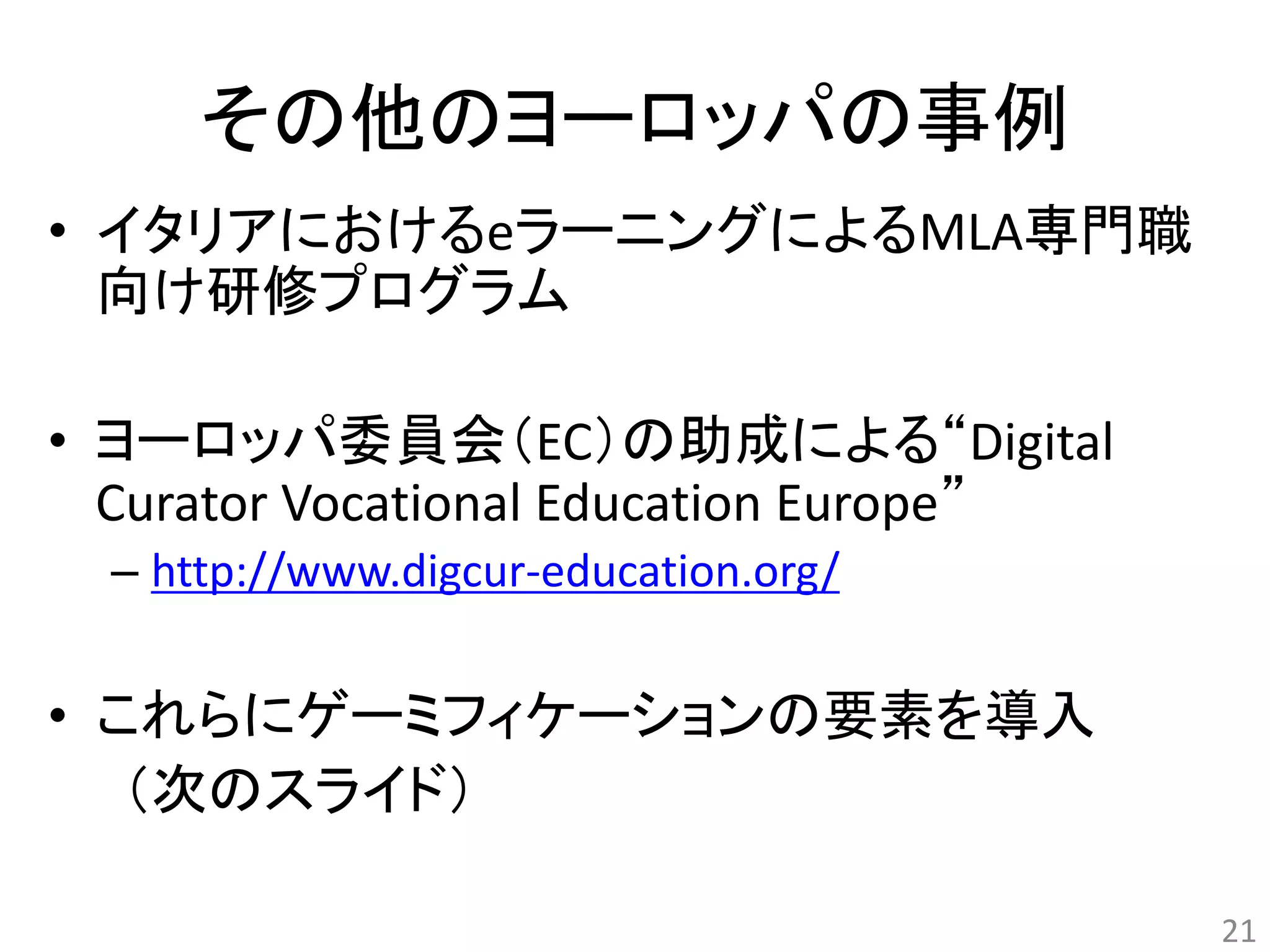 その他のヨーロッパの事例 
• イタリアにおけるeラーニングによるMLA専門職 
向け研修プログラム 
• ヨーロッパ委員会（EC）の助成による“Digital 
Curator Vocational Education Europe” 
– http://www.digcur-education.org/ 
• これらにゲーミフィケーションの要素を導入 
（次のスライド） 
21 
 