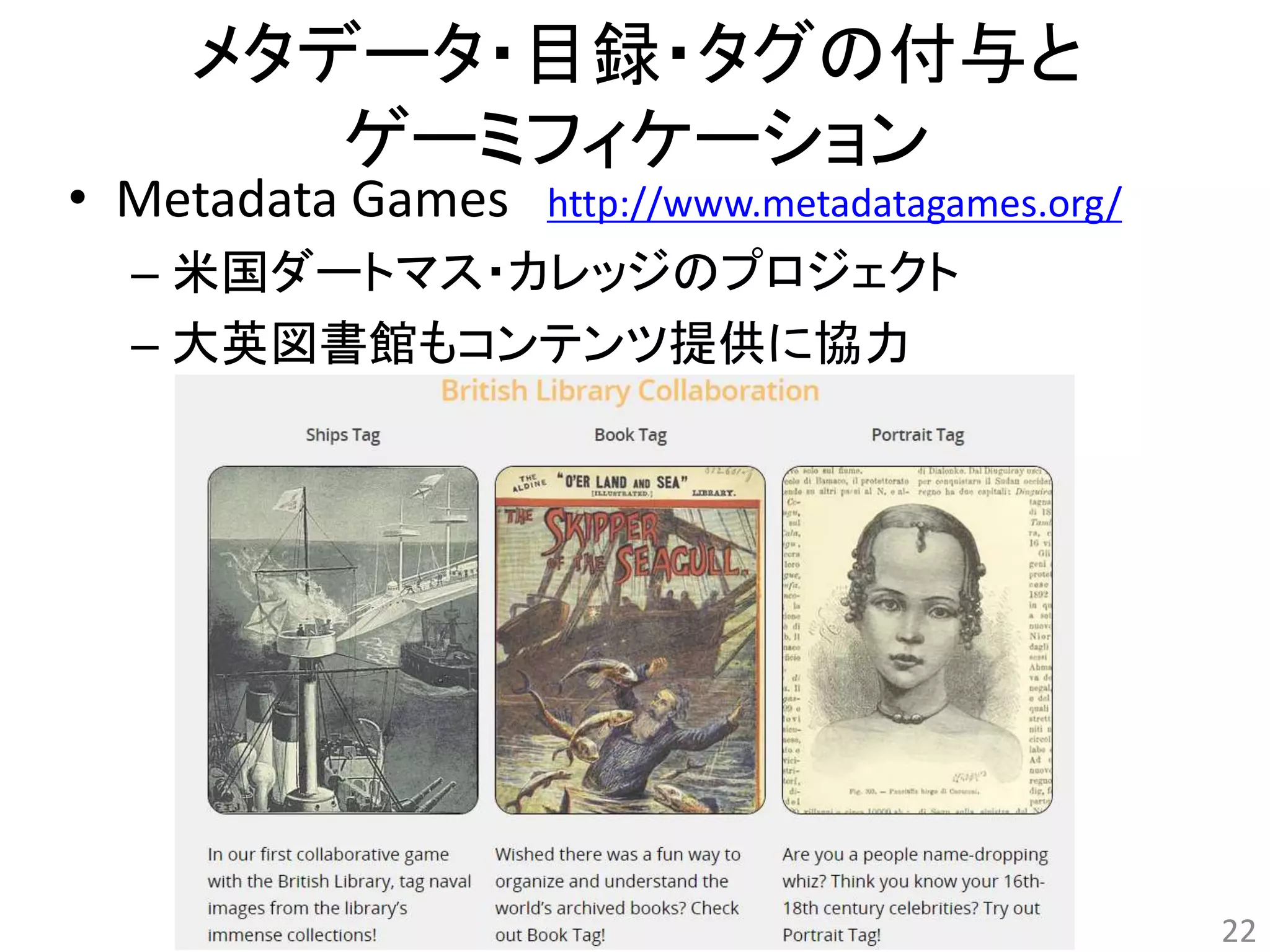 メタデータ・目録・タグの付与と 
ゲーミフィケーション 
• Metadata Games http://www.metadatagames.org/ 
– 米国ダートマス・カレッジのプロジェクト 
– 大英図書館もコンテンツ提供に協力 
22 
 
